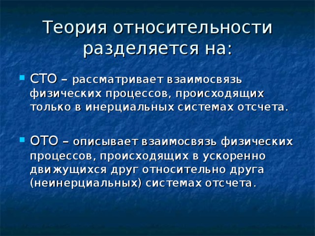 Теория относительности разделяется на: СТО – рассматривает взаимосвязь физических процессов, происходящих только в инерциальных системах отсчета. ОТО – описывает взаимосвязь физических процессов, происходящих в ускоренно движущихся друг относительно друга (неинерциальных) системах отсчета. 