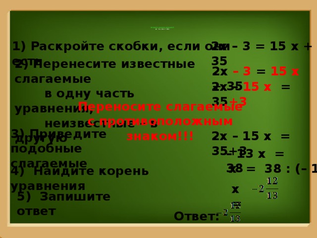      Алгоритм решения уравнений  2х – 3 = (3 х + 7)·5       1) Раскройте скобки, если они есть 2х – 3 = 15 х + 35   2) Перенесите известные слагаемые  в одну часть уравнения,  неизвестные – в другую 2х – 3 = 15 х + 35 2х – 15 х = 35 +3 Переносите слагаемые с противоположным знаком!!! 3) Приведите подобные слагаемые 2х – 15 х = 35+3 – 13 х = 38 х = 38 : (– 13) 4) Найдите корень уравнения х = 5) Запишите ответ Ответ: 