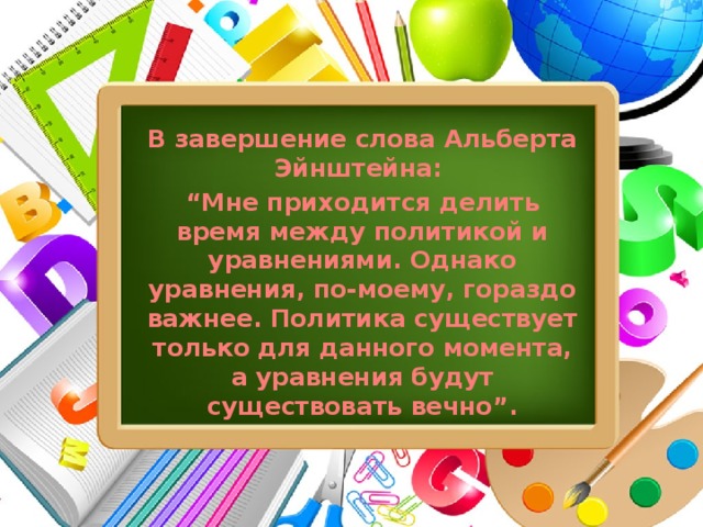 В завершение слова Альберта Эйнштейна: “ Мне приходится делить время между политикой и уравнениями. Однако уравнения, по-моему, гораздо важнее. Политика существует только для данного момента, а уравнения будут существовать вечно”.  