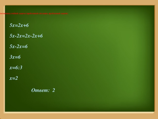   II. Постановка учебной задачи (проблемной ситуации, проблемной задачи)    5x=2x+6 5x-2x=2x-2x+6 5x-2x=6 3x=6 x=6:3 x=2    Ответ: 2     