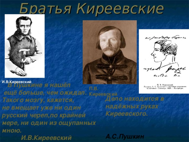 Братья Киреевские   В Пушкине я нашёл  ещё больше, чем ожидал.  Такого мозгу, кажется, не вмещает уже ни один русский череп,по крайней мере, ни один из ощупанных мною.      И.В.Киреевский И.В.Киреевский П.В. Киреевский Дело находится в надёжных руках Киреевского.     А.С.Пушкин  