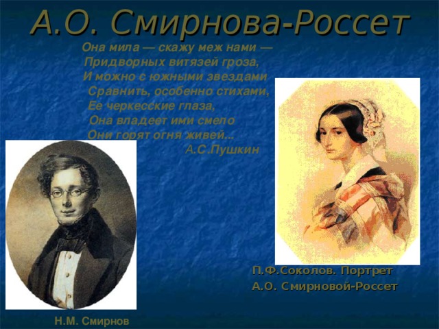 А.О. Смирнова-Россет  Она мила — скажу меж нами —  Придворных витязей гроза,   И можно с южными звездами   Сравнить, особенно стихами,  Ее черкесские глаза,  Она владеет ими смело   Они горят огня живей...    А .С.Пушкин П.Ф.Соколов. Портрет А.О. Смирновой-Россет Н.М. Смирнов 