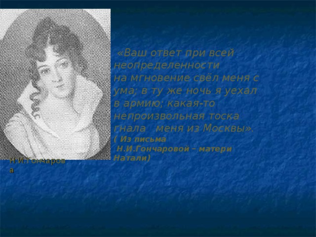  «Ваш ответ при всей неопределенности на мгновение свёл меня с ума; в ту же ночь  я уехал  в армию; какая-то непроизвольная  тоска гнала меня из Москвы».  ( Из письма  Н.И.Гончаровой – матери Натали) Н.И.Гончарова 