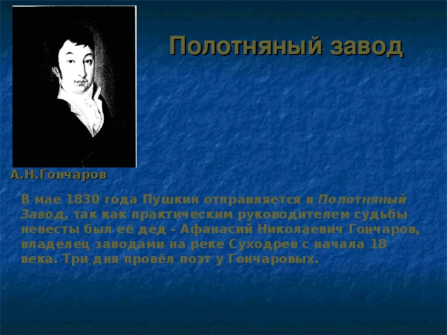 Полотняный завод А.Н.Гончаров В мае 1830 года Пушкин отправляется в Полотняный Завод , так как практическим руководителем судьбы невесты был её дед - Афанасий Николаевич Гончаров, владелец заводами на реке Суходрев с начала 18 века. Три дня провёл поэт у Гончаровых. 