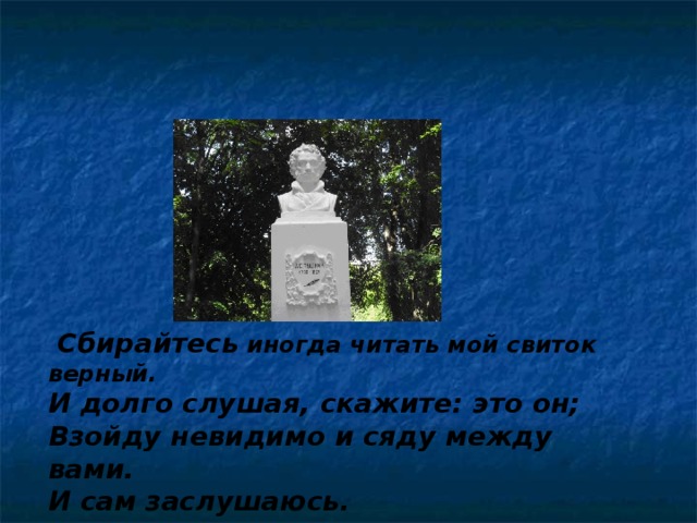  Сбирайтесь иногда читать мой свиток верный. И долго слушая, скажите: это он; Взойду невидимо и сяду между вами. И сам заслушаюсь.  А.С.Пушкин 