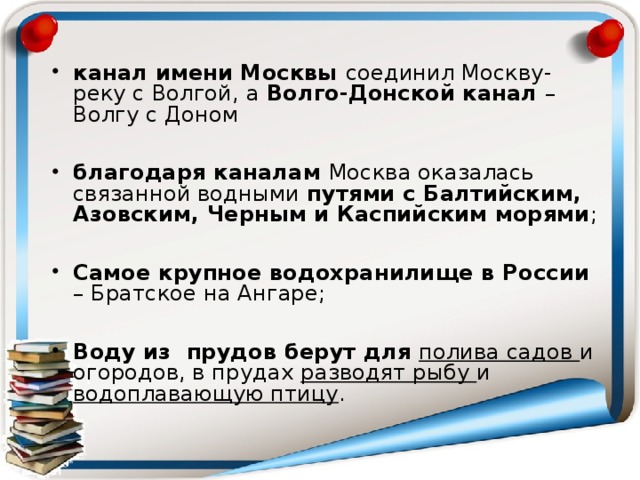 канал имени Москвы соединил Москву-реку с Волгой, а Волго-Донской канал – Волгу с Доном  благодаря каналам Москва оказалась связанной водными путями с Балтийским, Азовским, Черным и Каспийским морями ;  Самое крупное водохранилище в России – Братское на Ангаре;  Воду из прудов берут для полива садов и огородов, в прудах разводят рыбу и водоплавающую птицу . 