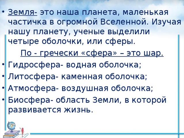 Земля- это наша планета, маленькая частичка в огромной Вселенной. Изучая нашу планету, ученые выделили четыре оболочки, или сферы. По - гречески «сфера» – это шар. Гидросфера- водная оболочка; Литосфера- каменная оболочка; Атмосфера- воздушная оболочка; Биосфера- область Земли, в которой развивается жизнь. 