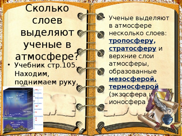 Сколько слоев выделяют ученые в атмосфере? Ученые выделяют в атмосфере несколько слоев: тропосферу , стратосферу и верхние слои атмосферы, образованные мезосферой, термосферой (экзосфера и ионосфера  Учебник стр.105. Находим, поднимаем руку, читаем. 