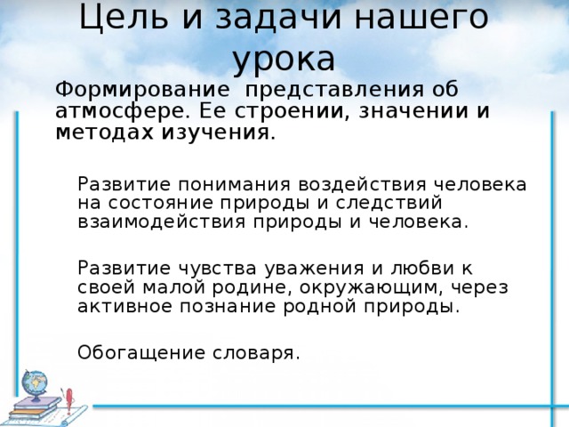 Цель и задачи нашего урока Формирование представления об атмосфере. Ее строении, значении и методах изучения. Развитие понимания воздействия человека на состояние природы и следствий взаимодействия природы и человека. Развитие чувства уважения и любви к своей малой родине, окружающим, через активное познание родной природы. Обогащение словаря. Развитие понимания воздействия человека на состояние природы и следствий взаимодействия природы и человека.  Развитие чувства уважения и любви к своей малой родине, окружающим, через активное познание родной природы.  Обогащение словаря. 