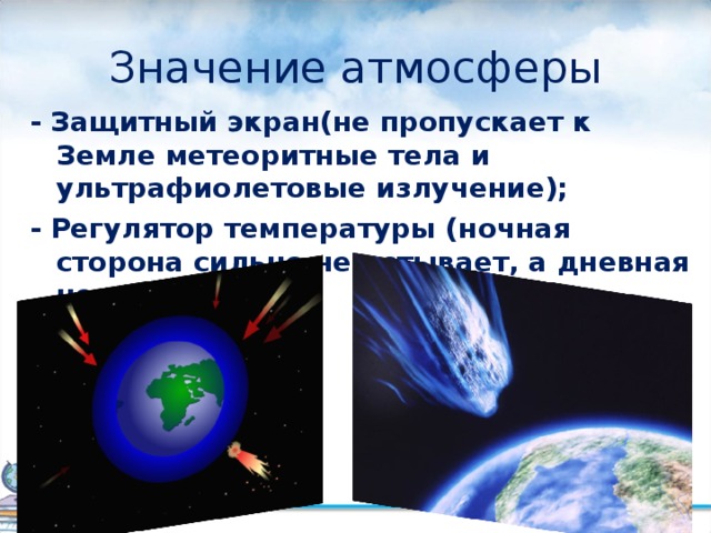 Значение атмосферы - Защитный экран(не пропускает к Земле метеоритные тела и ультрафиолетовые излучение); - Регулятор температуры (ночная сторона сильно не остывает, а дневная не нагревается); 