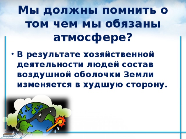 Мы должны помнить о том чем мы обязаны атмосфере? В результате хозяйственной деятельности людей состав воздушной оболочки Земли изменяется в худшую сторону. 