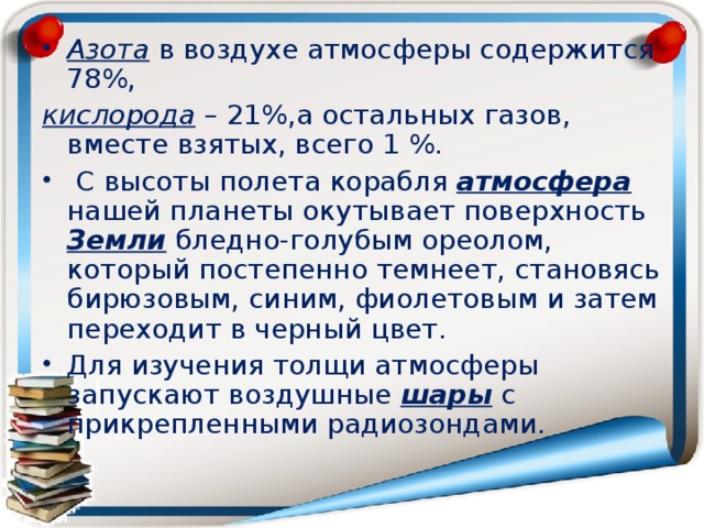 Азота в воздухе атмосферы содержится 78%, кислорода – 21%,а остальных газов, вместе взятых, всего 1 %.  С высоты полета корабля атмосфера нашей планеты окутывает поверхность Земли бледно-голубым ореолом, который постепенно темнеет, становясь бирюзовым, синим, фиолетовым и затем переходит в черный цвет. Для изучения толщи атмосферы запускают воздушные шары с прикрепленными радиозондами.  