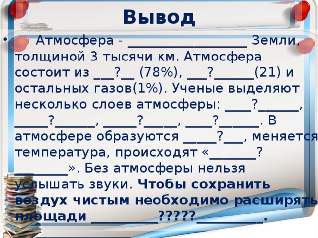 Вывод  Атмосфера - __________________ Земли, толщиной 3 тысячи км. Атмосфера состоит из ___?__ (78%), ___?______(21) и остальных газов(1%). Ученые выделяют несколько слоев атмосферы: ____?______, _____?______, _____?_____, ____?______. В атмосфере образуются _____?___, меняется температура, происходят «_______?________». Без атмосферы нельзя услышать звуки. Чтобы сохранить воздух чистым необходимо расширять площади __________?????__________. 