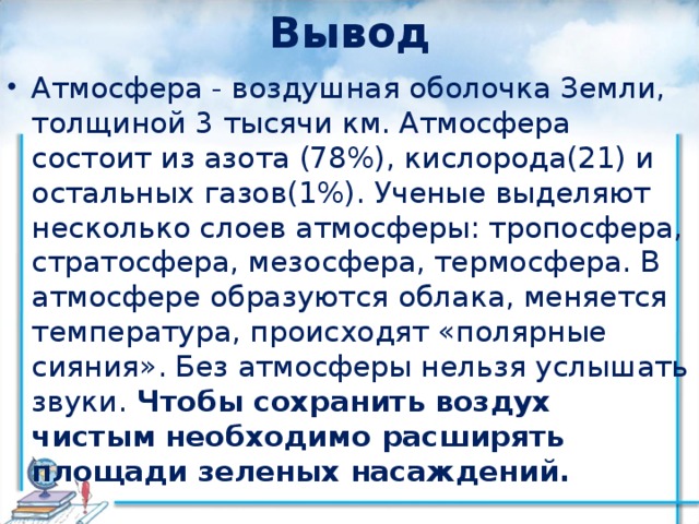 Вывод Атмосфера - воздушная оболочка Земли, толщиной 3 тысячи км. Атмосфера состоит из азота (78%), кислорода(21) и остальных газов(1%). Ученые выделяют несколько слоев атмосферы: тропосфера, стратосфера, мезосфера, термосфера. В атмосфере образуются облака, меняется температура, происходят «полярные сияния». Без атмосферы нельзя услышать звуки. Чтобы сохранить воздух чистым необходимо расширять площади зеленых насаждений. 