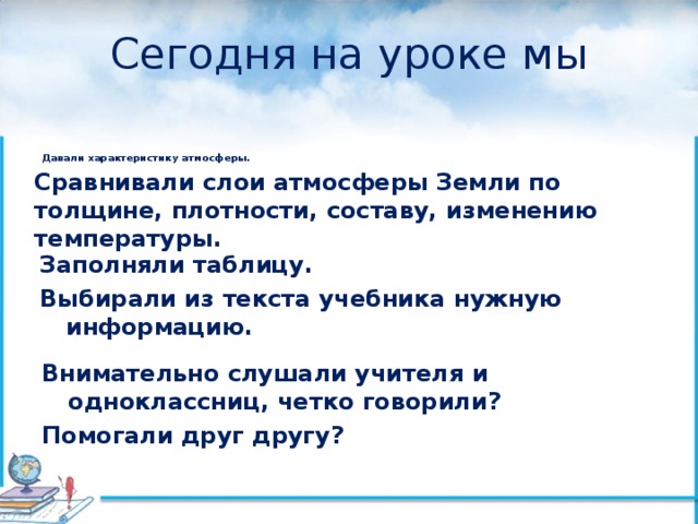 Сегодня на уроке мы      Давали характеристику атмосферы.  Сравнивали слои атмосферы Земли по толщине, плотности, составу, изменению температуры.  Заполняли таблицу. Выбирали из текста учебника нужную информацию.  Внимательно слушали учителя и одноклассниц, четко говорили? Помогали друг другу? 