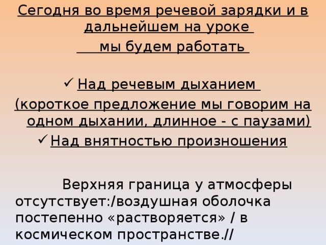 Сегодня во время речевой зарядки и в дальнейшем на уроке  мы будем работать Над речевым дыханием (короткое предложение мы говорим на одном дыхании, длинное - с паузами) Над внятностью произношения   Верхняя граница у атмосферы отсутствует:/воздушная оболочка постепенно «растворяется» / в космическом пространстве.// 