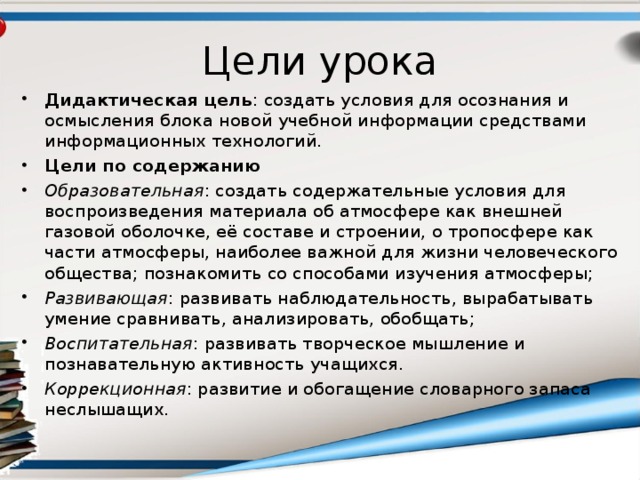 Цели урока Дидактическая цель : создать условия для осознания и осмысления блока новой учебной информации средствами информационных технологий. Цели по содержанию Образовательная : создать содержательные условия для воспроизведения материала об атмосфере как внешней газовой оболочке, её составе и строении, о тропосфере как части атмосферы, наиболее важной для жизни человеческого общества; познакомить со способами изучения атмосферы; Развивающая : развивать наблюдательность, вырабатывать умение сравнивать, анализировать, обобщать; Воспитательная : развивать творческое мышление и познавательную активность учащихся. Коррекционная : развитие и обогащение словарного запаса неслышащих.  