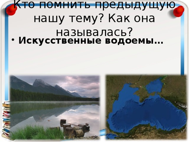 Кто помнить предыдущую нашу тему? Как она называлась? Искусственные водоемы… 