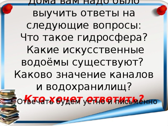 Дома вам надо было выучить ответы на следующие вопросы:  Что такое гидросфера?  Какие искусственные водоёмы существуют?  Каково значение каналов и водохранилищ?  Кто хочет ответить? Отвечать будем устно и письменно 