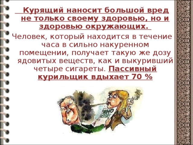  Курящий наносит большой вред не только своему здоровью, но и здоровью окружающих. Человек, который находится в течение часа в сильно накуренном помещении, получает такую же дозу ядовитых веществ, как и выкуривший четыре сигареты. Пассивный курильщик вдыхает 70 %  
