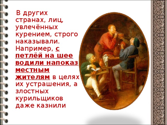  В других странах, лиц, увлечённых курением, строго наказывали. Например, с петлёй на шее водили напоказ местным жителям в целях их устрашения, а злостных курильщиков даже казнили 