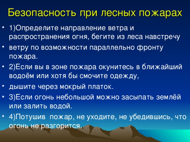 Безопасность при лесных пожарах 1)Определите направление ветра и распространения огня, бегите из леса навстречу ветру по возможности параллельно фронту пожара. 2)Если вы в зоне пожара окунитесь в ближайший водоём или хотя бы смочите одежду, дышите через мокрый платок. 3)Если огонь небольшой можно засыпать землёй или залить водой. 4)Потушив пожар, не уходите, не убедившись, что огонь не разгорится. 