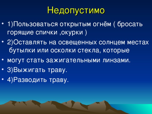 Недопустимо 1)Пользоваться открытым огнём ( бросать горящие спички ,окурки ) 2)Оставлять на освещенных солнцем местах бутылки или осколки стекла, которые могут стать зажигательными линзами. 3)Выжигать траву. 4)Разводить траву. 