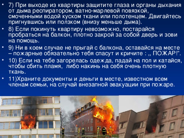 7) При выходе из квартиры защитите глаза и органы дыхания от дыма респиратором, ватно-марлевой повязкой, смоченными водой куском ткани или полотенцем. Двигайтесь пригнувшись или ползком (внизу меньше дыма). 8) Если покинуть квартиру невозможно, постарайся пробраться на балкон, плотно закрой за собой дверь и зови на помощь. 9) Ни в коем случае не прыгай с балкона, оставайся на месте – пожарные обязательно тебя спасут и кричите : ,, ПОЖАР!”. 10) Если на тебе загорелась одежда, падай на пол и катайся, чтобы сбить пламя, либо накинь на себя очень плотную ткань. 11)Храните документы и деньги в месте, известном всем членам семьи, на случай внезапной эвакуации при пожаре.  
