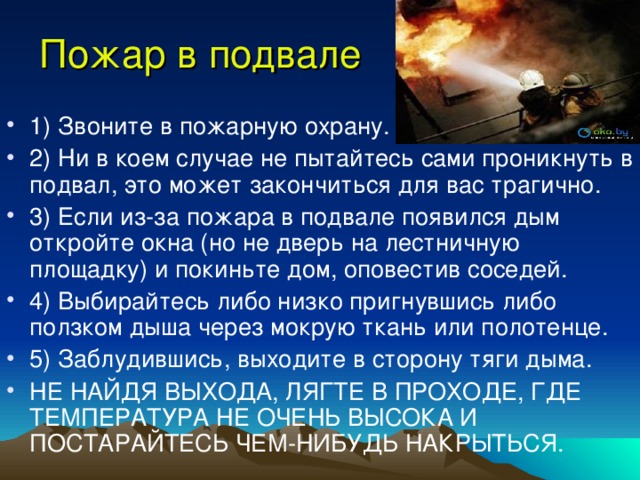 Пожар в подвале 1) Звоните в пожарную охрану. 2) Ни в коем случае не пытайтесь сами проникнуть в подвал, это может закончиться для вас трагично. 3) Если из-за пожара в подвале появился дым откройте окна (но не дверь на лестничную площадку) и покиньте дом, оповестив соседей. 4) Выбирайтесь либо низко пригнувшись либо ползком дыша через мокрую ткань или полотенце. 5) Заблудившись, выходите в сторону тяги дыма. НЕ НАЙДЯ ВЫХОДА, ЛЯГТЕ В ПРОХОДЕ, ГДЕ ТЕМПЕРАТУРА НЕ ОЧЕНЬ ВЫСОКА И ПОСТАРАЙТЕСЬ ЧЕМ-НИБУДЬ НАКРЫТЬСЯ. 