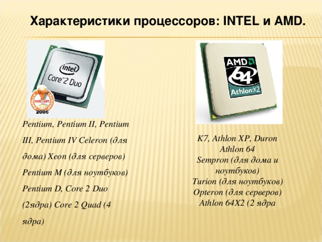 Характеристики процессоров: INTEL и AMD . Pentium , Pentium II , Pentium III , Pentium IV Celeron (для дома) Xeon (для серверов) Pentium M (для ноутбуков) Pentium D , Core 2 Duo (2ядра) Core 2 Quad (4 ядра) K7, Athlon XP, Duron Athlon 64 Sempron (для дома u ноутбуков) Turion (для ноутбуков) Opteron (для серверов) Athlon 64 X 2 (2 ядра 