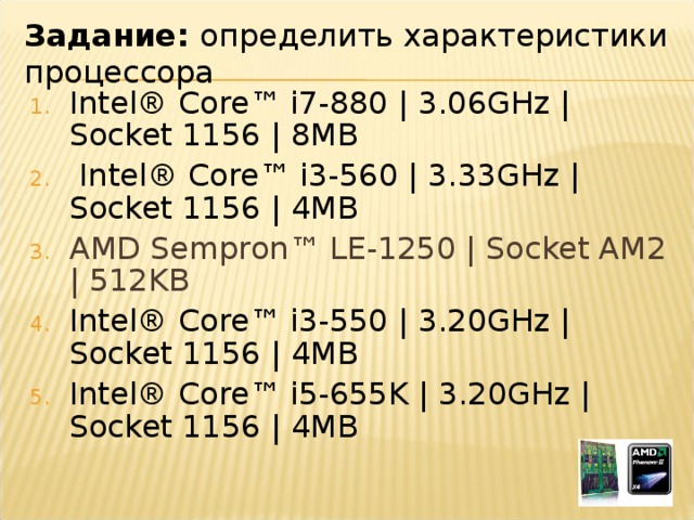 Задание: определить характеристики процессора Intel® Core™ i7-880 | 3.06GHz | Socket 1156 | 8MB   Intel® Core™ i3-560 | 3.33GHz | Socket 1156 | 4MB AMD Sempron™ LE-1250 | Socket AM2 | 512KB Intel® Core™ i3-550 | 3.20GHz | Socket 1156 | 4MB  Intel® Core™ i5-655K | 3.20GHz | Socket 1156 | 4MB 