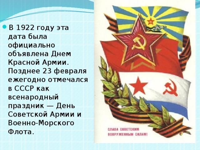 В 1922 году эта дата была официально объявлена Днем Красной Армии. Позднее 23 февраля ежегодно отмечался в СССР как всенародный праздник — День Советской Армии и Военно-Морского Флота. 