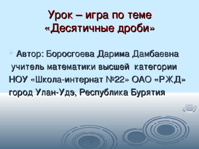 Урок – игра по теме «Десятичные дроби» Автор: Боросгоева Дарима Дамбаевна  учитель математики высшей категории НОУ «Школа-интернат №22» ОАО «РЖД» город Улан-Удэ, Республика Бурятия 