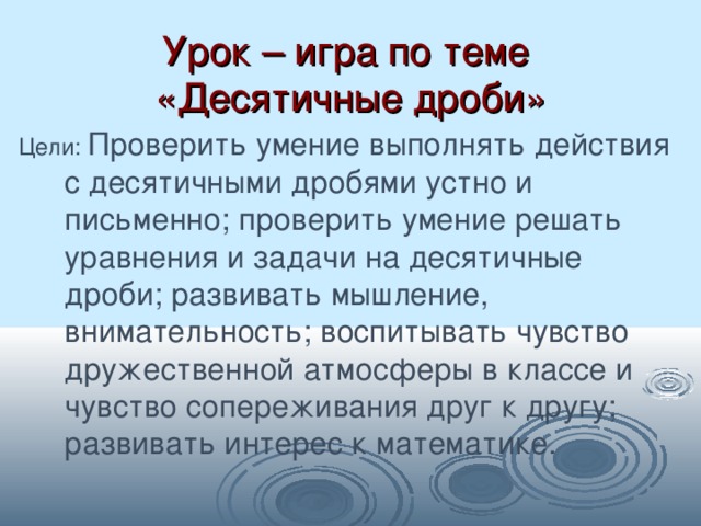 Урок – игра по теме  «Десятичные дроби» Цели: Проверить умение выполнять действия с десятичными дробями устно и письменно; проверить умение решать уравнения и задачи на десятичные дроби; развивать мышление, внимательность; воспитывать чувство дружественной атмосферы в классе и чувство сопереживания друг к другу; развивать интерес к математике. 