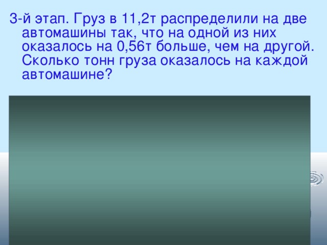 3-й этап. Груз в 11,2т распределили на две автомашины так, что на одной из них оказалось на 0,56т больше, чем на другой. Сколько тонн груза оказалось на каждой автомашине? Решение: Х т – на одной машине  (Х + 0,56)т – на другой машине Х + Х + 0,56 = 11,2 2Х + 0,56 = 11,2 2Х = 11,2 – 0,56 5,32 + 0,56 = 5,88т – 2Х = 10,64 на другой машине Х = 10,64 : 2 Х = 5,32 т – на одной машине 