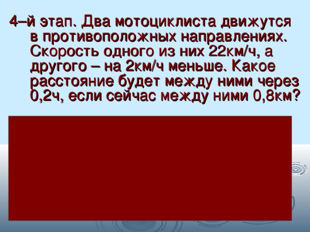 4–й этап. Два мотоциклиста движутся в противоположных направлениях. Скорость одного из них 22км/ч, а другого – на 2км/ч меньше. Какое расстояние будет между ними через 0,2ч, если сейчас между ними 0,8км? Решение: 22 – 2 = 20км/ч – скорость второго мотоц. 22 + 20 = 42км/ч – общая скорость 42 · 0,2 = 8,4км – проедут вместе за 0,2ч 8,4 + 0,8 = 9,2км – будет расстояние между ними. 