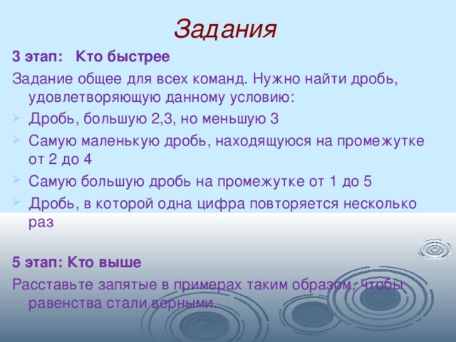 Задания  3 этап: Кто быстрее  Задание общее для всех команд. Нужно найти дробь, удовлетворяющую данному условию: Дробь, большую 2,3, но меньшую 3 Самую маленькую дробь, находящуюся на промежутке от 2 до 4 Самую большую дробь на промежутке от 1 до 5 Дробь, в которой одна цифра повторяется несколько раз 5 этап: Кто выше Расставьте запятые в примерах таким образом, чтобы равенства стали верными. 