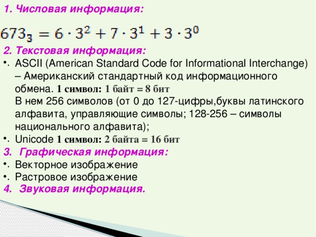 Числовая информация: Текстовая информация: ASCII (American Standard Code for Informational Interchange) – Американский стандартный код информационного обмена. 1 символ: 1 байт = 8 бит  В нем 256 символов (от 0 до 127-цифры,буквы латинского алфавита, управляющие символы; 128-256 – символы национального алфавита); Unicode 1 символ: 2 байта = 16 бит Графическая информация: Векторное изображение Растровое изображение Звуковая информация. 
