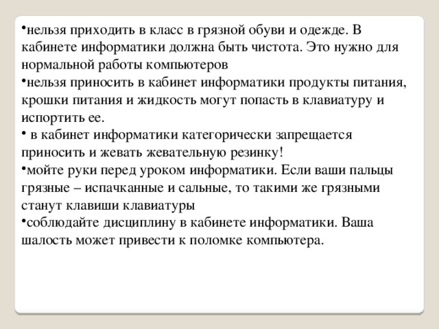 нельзя приходить в класс в грязной обуви и одежде. В кабинете информатики должна быть чистота. Это нужно для нормальной работы компьютеров нельзя приносить в кабинет информатики продукты питания, крошки питания и жидкость могут попасть в клавиатуру и испортить ее.  в кабинет информатики категорически запрещается приносить и жевать жевательную резинку! мойте руки перед уроком информатики. Если ваши пальцы грязные – испачканные и сальные, то такими же грязными станут клавиши клавиатуры соблюдайте дисциплину в кабинете информатики. Ваша шалость может привести к поломке компьютера. 
