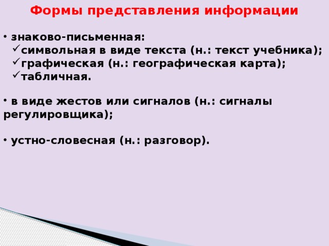 Формы представления информации  знаково-письменная: символьная в виде текста (н.: текст учебника); графическая (н.: географическая карта); табличная. символьная в виде текста (н.: текст учебника); графическая (н.: географическая карта); табличная.  в виде жестов или сигналов (н.: сигналы регулировщика);   устно-словесная (н.: разговор). 