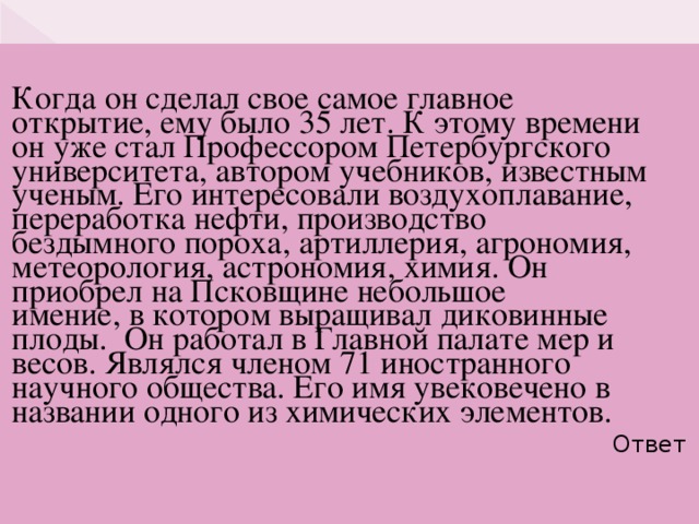 Когда он сделал свое самое главное открытие, ему было 35 лет. К этому времени он уже стал Профессором Петербургского университета, автором учебников, известным ученым. Его интересовали воздухоплавание, переработка нефти, производство бездымного пороха, артиллерия, агрономия, метеорология, астрономия, химия. Он приобрел на Псковщине небольшое имение, в котором выращивал диковинные плоды. Он работал в Главной палате мер и весов. Являлся членом 71 иностранного научного общества. Его имя увековечено в названии одного из химических элементов. Ответ     