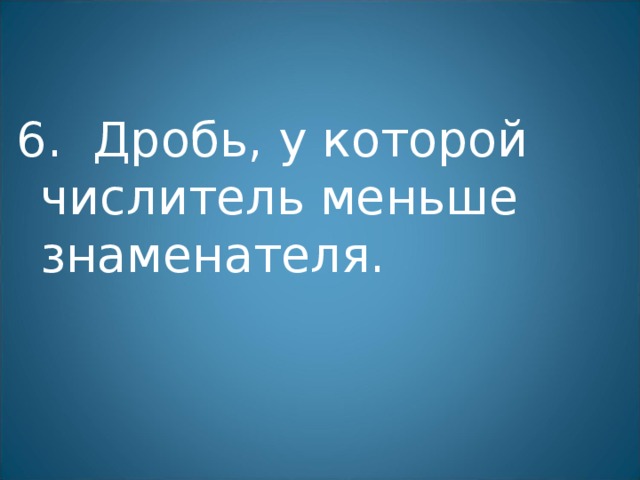 6. Дробь, у которой числитель меньше знаменателя. 