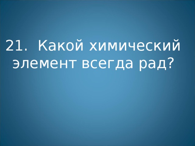 21. Какой химический элемент всегда рад? 
