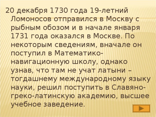 20 декабря 1730 года 19-летний Ломоносов отправился в Москву с рыбным обозом и в начале января 1731 года оказался в Москве. По некоторым сведениям, вначале он поступил в Математико-навигационную школу, однако узнав, что там не учат латыни – тогдашнему международному языку науки, решил поступить в Славяно-греко-латинскую академию, высшее учебное заведение. 