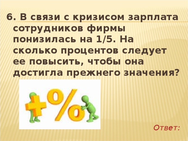 6. В связи с кризисом зарплата сотрудников фирмы понизилась на 1/5. На сколько процентов следует ее повысить, чтобы она достигла прежнего значения?     Ответ: 