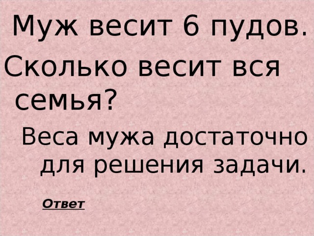 Муж весит 6 пудов. Сколько весит вся семья?  Веса мужа достаточно для решения задачи.  Ответ 
