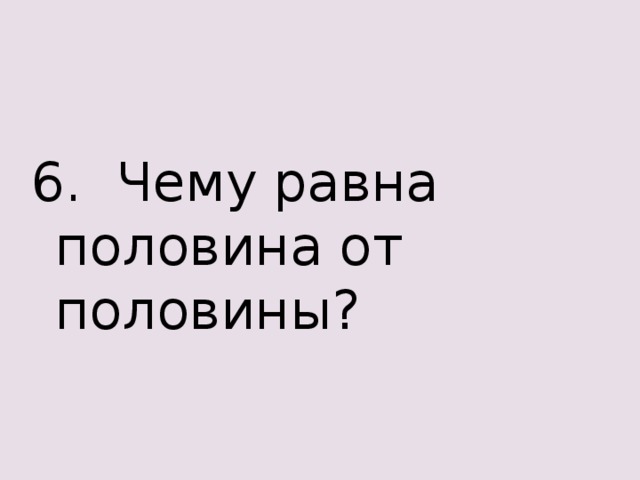 6. Чему равна половина от половины?  