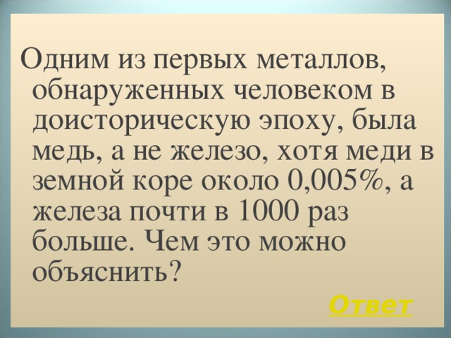  Одним из первых металлов, обнаруженных человеком в доисторическую эпоху, была медь, а не железо, хотя меди в земной коре около 0,005%, а железа почти в 1000 раз больше. Чем это можно объяснить?  Ответ  