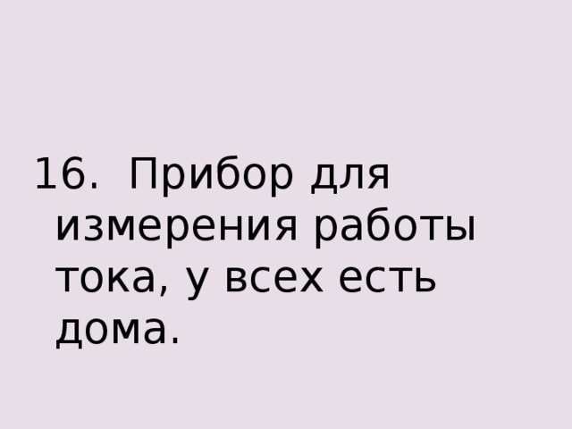 16. Прибор для измерения работы тока, у всех есть дома. 