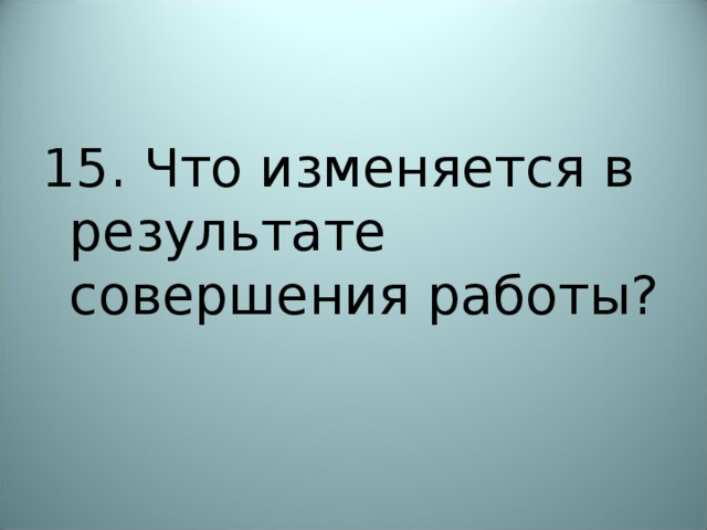 15. Что изменяется в результате совершения работы? 
